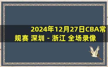 2024年12月27日CBA常规赛 深圳 - 浙江 全场录像